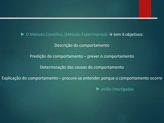 ► O Método Científico (Método Experimental) → tem 4 objetivos:
Descrição do comportamento
Predição do comportamento – prever o comportamento
Determinação das causas do comportamento
Explicação do comportamento – procura-se entender porque o comportamento ocorre
► estão interligadas
 