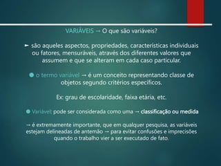 VARIÁVEIS → O que são variáveis?
► são aqueles aspectos, propriedades, características individuais
ou fatores, mensuráveis, através dos diferentes valores que
assumem e que se alteram em cada caso particular.
● o termo variável → é um conceito representando classe de
objetos segundo critérios específicos.
Ex: grau de escolaridade, faixa etária, etc.
● Variável: pode ser considerada como uma → classificação ou medida
→ é extremamente importante, que em qualquer pesquisa, as variáveis
estejam delineadas de antemão → para evitar confusões e imprecisões
quando o trabalho vier a ser executado de fato.
 