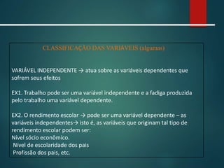 CLASSIFICAÇÃO DAS VARIÁVEIS (algumas)
VARIÁVEL INDEPENDENTE → atua sobre as variáveis dependentes que
sofrem seus efeitos
EX1. Trabalho pode ser uma variável independente e a fadiga produzida
pelo trabalho uma variável dependente.
EX2. O rendimento escolar → pode ser uma variável dependente – as
variáveis independentes→ isto é, as variáveis que originam tal tipo de
rendimento escolar podem ser:
Nível sócio econômico.
Nível de escolaridade dos pais
Profissão dos pais, etc.
 