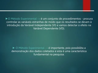 ►O Método Experimental → é um conjunto de procedimentos - procura
controlar as variáveis estranhas de modo que os resultados se devam à
introdução da Variável Independente (VI) e vamos detectar o efeito na
Variável Dependente (VD).
► O Método Experimental → é importante, pois possibilita a
demonstração dos dados coletados e esta é uma característica
fundamental na pesquisa.
 