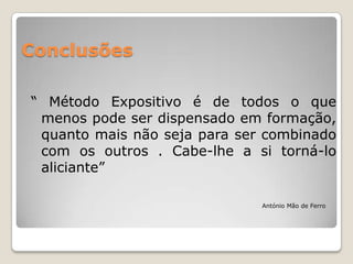 Conclusões

“ Método Expositivo é de todos o que
 menos pode ser dispensado em formação,
 quanto mais não seja para ser combinado
 com os outros . Cabe-lhe a si torná-lo
 aliciante”

                              António Mão de Ferro
 
