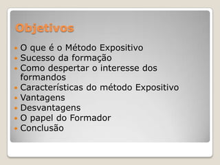 Objetivos
   O que é o Método Expositivo
   Sucesso da formação
   Como despertar o interesse dos
    formandos
   Características do método Expositivo
   Vantagens
   Desvantagens
   O papel do Formador
   Conclusão
 