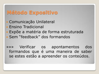 Método Expositivo
 Comunicação Unilateral
 Ensino Tradicional
 Expõe a matéria de forma estruturada
 Sem “feedback” dos formandos


»»»   Verificar   os   apontamentos    dos
 formandos que é uma maneira de saber
 se estes estão a apreender os conteúdos.
 