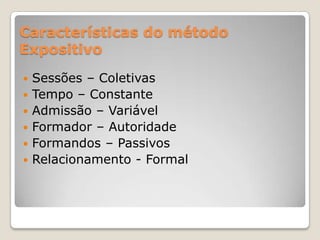 Características do método
Expositivo
   Sessões – Coletivas
   Tempo – Constante
   Admissão – Variável
   Formador – Autoridade
   Formandos – Passivos
   Relacionamento - Formal
 