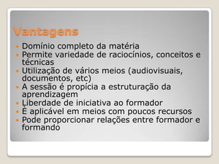 Vantagens
   Domínio completo da matéria
   Permite variedade de raciocínios, conceitos e
    técnicas
   Utilização de vários meios (audiovisuais,
    documentos, etc)
   A sessão é propícia a estruturação da
    aprendizagem
   Liberdade de iniciativa ao formador
   È aplicável em meios com poucos recursos
   Pode proporcionar relações entre formador e
    formando
 