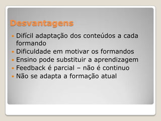 Desvantagens
   Difícil adaptação dos conteúdos a cada
    formando
   Dificuldade em motivar os formandos
   Ensino pode substituir a aprendizagem
   Feedback é parcial – não é continuo
   Não se adapta a formação atual
 