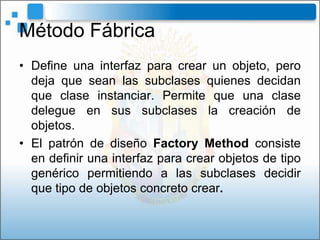 Método Fábrica
• Define una interfaz para crear un objeto, pero
  deja que sean las subclases quienes decidan
  que clase instanciar. Permite que una clase
  delegue en sus subclases la creación de
  objetos.
• El patrón de diseño Factory Method consiste
  en definir una interfaz para crear objetos de tipo
  genérico permitiendo a las subclases decidir
  que tipo de objetos concreto crear.
 