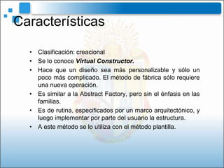 Características

  • Clasificación: creacional
  • Se lo conoce Virtual Constructor.
  • Hace que un diseño sea más personalizable y sólo un
    poco más complicado. El método de fábrica sólo requiere
    una nueva operación.
  • Es similar a la Abstract Factory, pero sin el énfasis en las
    familias.
  • Es de rutina, especificados por un marco arquitectónico, y
    luego implementar por parte del usuario la estructura.
  • A este método se lo utiliza con el método plantilla.
 