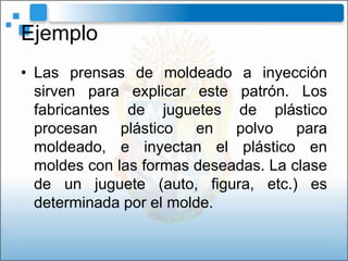 Ejemplo
• Las prensas de moldeado a inyección
  sirven para explicar este patrón. Los
  fabricantes de juguetes de plástico
  procesan plástico en polvo para
  moldeado, e inyectan el plástico en
  moldes con las formas deseadas. La clase
  de un juguete (auto, figura, etc.) es
  determinada por el molde.
 