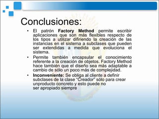 Conclusiones:
 • El patrón Factory Method permite escribir
   aplicaciones que son más flexibles respecto de
   los tipos a utilizar difiriendo la creación de las
   instancias en el sistema a subclases que pueden
   ser extendidas a medida que evoluciona el
   sistema.
 • Permite también encapsular el conocimiento
   referente a la creación de objetos. Factory Method
   hace también que el diseño sea más adaptable a
   cambio de sólo un poco más de complejidad.
 • Inconveniente: Se obliga al cliente a definir
   subclases de la clase “Creador” sólo para crear
   unproducto concreto y esto puede no
   ser apropiado siempre
 