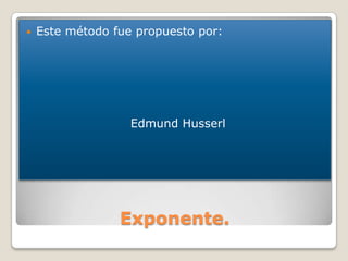    Este método fue propuesto por:




                   Edmund Husserl




                 Exponente.
 