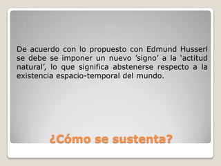 De acuerdo con lo propuesto con Edmund Husserl
se debe se imponer un nuevo ’signo’ a la ‘actitud
natural’, lo que significa abstenerse respecto a la
existencia espacio-temporal del mundo.




        ¿Cómo se sustenta?
 