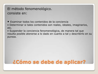 El método fenomenológico.
consiste en:

• Examinar todos los contenidos de la conciencia
• Determinar si tales contenidos son reales, ideales, imaginarios,
etc.
• Suspender la conciencia fenomenológica, de manera tal que
resulta posible atenerse a lo dado en cuanto a tal y describirlo en su
pureza.




    ¿Cómo se debe de aplicar?
 