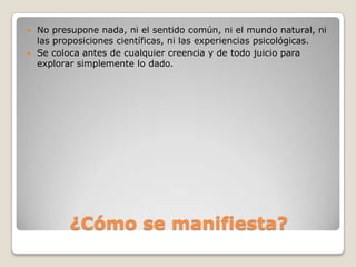    No presupone nada, ni el sentido común, ni el mundo natural, ni
    las proposiciones científicas, ni las experiencias psicológicas.
   Se coloca antes de cualquier creencia y de todo juicio para
    explorar simplemente lo dado.




           ¿Cómo se manifiesta?
 