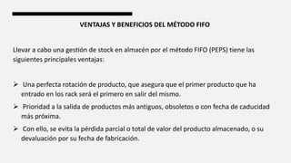 VENTAJAS Y BENEFICIOS DEL MÉTODO FIFO
Llevar a cabo una gestión de stock en almacén por el método FIFO (PEPS) tiene las
siguientes principales ventajas:
 Una perfecta rotación de producto, que asegura que el primer producto que ha
entrado en los rack será el primero en salir del mismo.
 Prioridad a la salida de productos más antiguos, obsoletos o con fecha de caducidad
más próxima.
 Con ello, se evita la pérdida parcial o total de valor del producto almacenado, o su
devaluación por su fecha de fabricación.
 