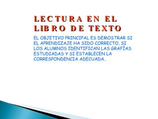 LECTURA EN EL LIBRO DE TEXTO EL OBJETIVO PRINCIPAL ES DEMOSTRAR SI EL APRENDIZAJE HA SIDO CORRECTO, SI LOS ALUMNOS IDENTIFICAN LAS GRAFÍAS ESTUDIADAS Y SI ESTABLECEN LA CORRESPONDENCIA ADECUADA . 