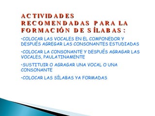 ACTIVIDADES RECOMENDADAS PARA LA FORMACIÓN DE SÍLABAS: COLOCAR LAS VOCALES EN EL COMPONEDOR Y DESPUÉS AGREGAR LAS CONSONANTES ESTUDIADAS COLOCAR LA CONSONANTE Y DESPUÉS AGRAGAR LAS VOCALES, PAULATINAMENTE SUSTITUIR O AGRAGAR UNA VOCAL O UNA CONSONANTE COLOCAR LAS SÍLABAS YA FORMADAS 