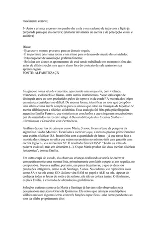movimento correto;

5- Após a criança escrever no quadro dar a ela o seu caderno de tarja com a lição já
preparada para que ela escreva; (elaborar atividades de escrita e de percepção visual e
auditiva)


Dicas:
· Executar o mesmo processo para as demais vogais;
· É importante criar uma rotina e um ritmo para o desenvolvimento das atividades;
· Não esquecer de associação grafema/fonema;
· Solicitar aos alunos o apontamento do está sendo trabalhado em momentos fora das
aulas de alfabetização para que o aluno fora do contexto de sala aprimore sua
aprendizagem.
FONTE: ALFABETIZAÇÃ




Imagine-se numa sala de concertos, apreciando uma orquestra, com violinos,
trombones, violoncelos e flautas, entre outros instrumentos. Você seria capaz de
distinguir entre os sons produzidos pelos de sopro e os de corda? A maioria dos leigos
em música considera isso difícil. Da mesma forma, identificar os sons que compõem
uma sílaba é uma tarefa complexa para os alunos que estão na transição da hipótese de
escrita silábica para a silábico-alfabética. Essa analogia foi feita pela psicolinguista
argentina Emilia Ferreiro, que sintetizou as conclusões a que chegaram pesquisadores
por ela orientados no recente artigo A Desestabilização das Escritas Silábicas:
Alternâncias e Desordem com Pertinência.

Análises de escritas de crianças como Maria, 5 anos, foram a base da pesquisa da
argentina Claudia Molinari. Desafiada a escrever sopa, a menina produz primeiramente
uma escrita silábica: OA. Insatisfeita com a quantidade de letras - já que nessa fase a
maioria das crianças acredita que sejam necessárias no mínimo três para garantir uma
escrita legível -, ela acrescenta SP. O resultado final é OASP. "Todas as letras da
palavra estão ali, mas em desordem (...). O que Maria produz são duas escritas silábicas
justapostas", pontua Emilia.

Em outra etapa do estudo, ela observou crianças realizando a tarefa de escrever
consecutivamente uma mesma lista, primeiramente com lápis e papel e, em seguida, no
computador. Focou a análise, portanto, em pares de palavras, o que evidenciou
produções intrigantes, como as de Santiago, 5 anos. No caderno, ele representa soda
como SA e na tela como OD. Salame vira SAM no papel e ALE na tela. Apesar de
conhecer todas as letras de soda e de salame, ele não as coloca juntas. O fenômeno,
explica Emilia, é chamado de alternâncias grafofônicas.

Soluções curiosas como a de Maria e Santiago já haviam sido observadas pela
pesquisadora mexicana Graciela Quinteros. Ela notou que crianças com hipótese
silábica usavam algumas letras com três funções específicas - não correspondentes ao
som da sílaba propriamente dito:
 