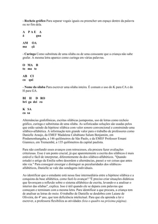 - Recheio gráfico Para separar vogais iguais ou preencher um espaço dentro da palavra
ou no fim dela.

A PAE A
á    gua

AM      OA
ma      çã

- Curinga Como substituta de uma sílaba ou de uma consoante que a criança não sabe
grafar. A mesma letra aparece como curinga em várias palavras.

O MA B
to ma te

AB CI
ca qui

- Nome da sílaba Para escrever uma sílaba inteira. É comum o uso do K para CA e do
H para GA.

BI H D RO
bri ga dei ro

K SA
ca sa

Alternâncias grafofônicas, escritas silábicas justapostas, uso de letras como recheio
gráfico, curinga e substitutas de uma sílaba. As sofisticadas soluções são usadas pelos
que estão saindo da hipótese silábica com valor sonoro convencional e construindo uma
silábico-alfabética. A informação tem grande valor para o trabalho de professores como
Danielle Araujo, da EMEF Madalena Caltabiano Salum Benjamim, em
Pindamonhangaba, a 146 quilômetros de São Paulo, e da EMEF Professor Ernani
Giannico, em Tremembé, a 135 quilômetros da capital paulista.

Para não confundir esses avanços com retrocessos, ela procura fazer avaliações
criteriosas. Esse é um ponto crucial, já que aparentemente a escrita dos silábicos é mais
estável e fácil de interpretar, diferentemente da dos silábico-alfabéticos. "Quando
estudei o artigo da Emilia sobre desordem e alternâncias, passei a ver coisas que antes
não via." Para conseguir enxergar e distinguir as peculiaridades dos silábicos-
alfabéticos, Danielle se vale das sondagens individuais.

Ao identificar que o estudante está nessa fase intermediária entre a hipótese silábica e a
conquista da base alfabética, como fazê-lo avançar? "É preciso criar situações didáticas
que favoreçam a reflexão sobre o sistema alfabético de escrita, levando-o a analisar o
interior das sílabas", explica. Isso é útil quando ele se depara com palavras que
começam e terminam com a mesma letra. Para identificar a que procura, a criança tem
de analisar as letras do meio. O trabalho de Danielle se desdobra com Laiane de
Oliveira, do 4º ano, que tem deficiência intelectual. Para que ela aprenda a ler e
escrever, a professora flexibiliza as atividades (leia o quadro na próxima página).
 