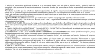 METODO GLOBAL, LETRA “D“ HABLA-M cortes0alba.blogspot.com.es Natalia Cortés Alba
El método de lectoescritura globalizada HABLA-M no es un método formal, sino más bien un método creado a partir del estilo de
aprendizaje y las preferencias de uno de mis alumnos. He seguido el orden que provocaba en el niño un aprendizaje más funcional y
significativo.
Por lo tanto, es posible que este método sea objeto de alguna crítica de expertos o expertas en métodos globales. No pretendo que este
trabajo siga las características puras de un método de lectoescritura globalizado, solo que siga las características puras de mi alumno.
Espero que pueda servir a algún compañero o compañera de algún colegio que, al igual que a mí, le guste compartir materiales creados a
partir del conocimiento de nuestro alumnado.
¿QUÉ PASOS HE SEGUIDO? Es necesario que el niño domine el primer paso para pasar al siguiente y así sucesivamente.
1º FRASES ORDENADAS CON IMÁGENES A NIVEL SOLO ORAL. Las palabras contendrán la letra que queramos trabajar. Contamos
cuántas palabras tiene la frase.
2º ORDENA LAS FRASES. Colocaremos las imágenes desordenadas para que el niño las ordene (Esta actividad será opcional y se realizará
con los niños y niñas que puedan llevarla a cabo, no queremos que aparezca frustración. El método no debe ser algo frustrante para el
infante).
3º FRASES ORDENADAS CON IMÁGENES Y PALABRA ESCRITA EN MAYÚSCULA. Vamos leyendo las palabras escritas con el apoyo
visual exagerando la articulación de la letra que estemos trabajando.
4º SELECCIÓN DE LAS PALABRAS DE LA FRASE CON LA LETRA QUE ESTEMOS TRABAJANDO. Iremos leyendo la frase poco a poco y
cogeremos las palabras (con la imagen) que tengan la letra que estemos trabajando y la rodearemos.
5º COPIAMOS. En esta actividad presentamos la imagen con la palabra escrita y una pauta para que la copie. Rodeamos la letra que
estemos trabajando.
6º LA/EL. Trabajamos a continuación el género con las palabras que tengan la letra que estemos trabajando. Personalmente le asigno
colores: blanco masculino/ verde femenino a la tarjeta de la palabra con el género. En esta actividad también hacemos hincapié en la
palabra escrita. Contamos las palabras. Después de esta tarea realizo una actividad que me sirve de “evaluación”. Unir los determinantes
con las palabras trabajadas.
7º MAYÚSCULA Y MINÚSCULA. Hasta el momento todo lo hemos trabajado con letras mayúsculas. Esta actividad consistirá en presentar
las palabras, con su imagen, en mayúscula y luego verla en minúscula. Trabajar las diferencias y sobre todo la forma de la letra que estemos
trabajando. Tras esta tarea, la siguiente será unir la palabra mayúscula con su minúscula.
 