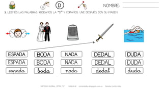 3. LEEMOS LAS PALABRAS. RODEAMOS LA “D” Y COPIAMOS. UNE DESPUÉS CON SU IMAGEN.
METODO GLOBAL, LETRA “D“ HABLA-M cortes0alba.blogspot.com.es Natalia Cortés Alba
DEDALESPADA BODA NADA DUDA
DEDALESPADA BODA NADA DUDA
dedalespada boda nada duda
NOMBRE:D
 