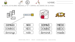 3. LEEMOS LAS PALABRAS. RODEAMOS LA “D” Y COPIAMOS. UNE DESPUÉS CON SU IMAGEN..
METODO GLOBAL, LETRA “D“ HABLA-M cortes0alba.blogspot.com.es Natalia Cortés Alba
DOMINÓDOMINGO NIDO MIEDO
DOMINÓDOMINGO NIDO MIEDO
dominódomingo nido miedo
NOMBRE:D
 