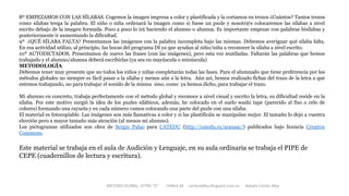 8º EMPEZAMOS CON LAS SÍLABAS. Cogemos la imagen impresa a color y plastificada y la cortamos en trozos ¿Cuántos? Tantos trozos
como sílabas tenga la palabra. El niño o niña ordenará la imagen como si fuese un puzle y nosotr@s colocaremos las sílabas a nivel
escrito debajo de la imagen formada. Poco a poco lo irá haciendo el alumno o alumna. Es importante empezar con palabras bisílabas y
posteriormente ir aumentando la dificultad.
9º ¿QUÉ SÍLABA FALTA? Presentamos las imágenes con la palabra incompleta bajo las mismas. Debemos averiguar qué sílaba falta.
En esa actividad utilizo, al principio, las bocas del programa DI ya que ayudan al niño/niña a reconocer la sílaba a nivel escrito.
10º AUTODICTADOS. Presentamos de nuevo las frases (con las imágenes), pero esta vez mutiladas. Faltarán las palabras que hemos
trabajado y el alumno/alumna deberá escribirlas (ya sea en mayúscula o minúscula)
METODOLOGÍA
Debemos tener muy presente que no todos los niños y niñas completarán todas las fases. Para el alumnado que tiene preferencia por los
métodos globales no siempre es fácil pasar a la sílaba y menos aún a la letra. Aún así, hemos realizado fichas del trazo de la letra a que
estemos trabajando, no para trabajar el sonido de la misma sino, como ya hemos dicho, para trabajar el trazo.
Mi alumno en concreto, trabaja perfectamente con el método global y reconoce a nivel visual y escrito la letra, su dificultad reside en la
sílaba. Por este motivo surgió la idea de los puzles silábicos, además, he colocado en el suelo washi tape (parecido al fiso o celo de
colores) formando una rayuela y en cada número vamos colocando una parte del puzle con una sílaba.
El material es fotocopiable. Las imágenes son más llamativas a color y si las plastificáis se manipulan mejor. El tamaño lo dejo a vuestra
elección pero a mayor tamaño más atención (al menos mi alumno).
Los pictogramas utilizados son obra de Sergio Palao para CATEDU (http://catedu.es/arasaac/) publicados bajo licencia Creative
Commons.
Este material se trabaja en el aula de Audición y Lenguaje, en su aula ordinaria se trabaja el PIPE de
CEPE (cuadernillos de lectura y escritura).
METODO GLOBAL, LETRA “D“ HABLA-M cortes0alba.blogspot.com.es Natalia Cortés Alba
 