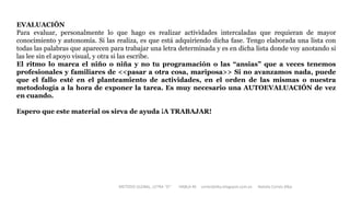 EVALUACIÓN
Para evaluar, personalmente lo que hago es realizar actividades intercaladas que requieran de mayor
conocimiento y autonomía. Si las realiza, es que está adquiriendo dicha fase. Tengo elaborada una lista con
todas las palabras que aparecen para trabajar una letra determinada y es en dicha lista donde voy anotando si
las lee sin el apoyo visual, y otra si las escribe.
El ritmo lo marca el niño o niña y no tu programación o las “ansias” que a veces tenemos
profesionales y familiares de <<pasar a otra cosa, mariposa>> Si no avanzamos nada, puede
que el fallo esté en el planteamiento de actividades, en el orden de las mismas o nuestra
metodología a la hora de exponer la tarea. Es muy necesario una AUTOEVALUACIÓN de vez
en cuando.
Espero que este material os sirva de ayuda ¡A TRABAJAR!
METODO GLOBAL, LETRA “D“ HABLA-M cortes0alba.blogspot.com.es Natalia Cortés Alba
 