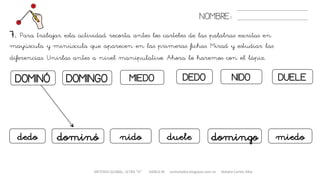 METODO GLOBAL, LETRA “D“ HABLA-M cortes0alba.blogspot.com.es Natalia Cortés Alba
DOMINÓ DEDOMIEDODOMINGO
NOMBRE:
DUELENIDO
7. Para trabajar esta actividad recorta antes los carteles de las palabras escritas en
mayúscula y minúscula que aparecen en las primeras fichas. Mirad y estudiar las
diferencias. Unirlas antes a nivel manipulativo. Ahora lo haremos con el lápiz.
dominódedo miedodomingoduelenido
 