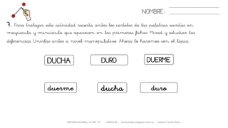 METODO GLOBAL, LETRA “D“ HABLA-M cortes0alba.blogspot.com.es Natalia Cortés Alba
DUERMEDURODUCHA
NOMBRE:
7. Para trabajar esta actividad recorta antes los carteles de las palabras escritas en
mayúscula y minúscula que aparecen en las primeras fichas. Mirad y estudiar las
diferencias. Unirlas antes a nivel manipulativo. Ahora lo haremos con el lápiz.
duerme duroducha
 