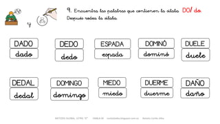 METODO GLOBAL, LETRA “D“ HABLA-M cortes0alba.blogspot.com.es Natalia Cortés Alba
9. Encuentra las palabras que contienen la sílaba DO/ do.
Después rodea la sílaba.
y
DOMINÓ
dominó
DUERME
duerme
MIEDO
miedo
DADO
dado
DUELE
duele
ESPADADEDO
dedo espada
DEDAL
dedal
DOMINGO
domingo
DAÑO
daño
 