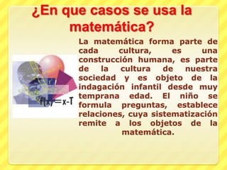 ¿En que casos se usa la matemática?La matemática forma parte de cada cultura, es una construcción humana, es parte de la cultura de nuestra sociedad y es objeto de la indagación infantil desde muy temprana edad. El niño se formula preguntas, establece relaciones, cuya sistematización remite a los objetos de la matemática.