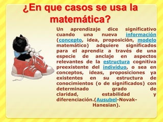 ¿En que casos se usa la matemática?Un aprendizaje dice significativo cuando una nueva información (concepto, idea, proposición, modelo matemático) adquiere significados para el aprendiz a través de una especie de anclaje en aspectos relevantes de la estructura cognitiva preexistente del individuo, o sea en conceptos, ideas, proposiciones ya existentes en su estructura de conocimientos (o de significados) con determinado grado de claridad, estabilidad y diferenciación.(Ausubel-Novak-Hanesian).