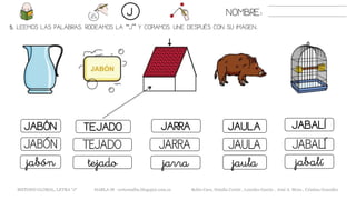 5. LEEMOS LAS PALABRAS. RODEAMOS LA “J” Y COPIAMOS. UNE DESPUÉS CON SU IMAGEN..
JAULAJABÓN TEJADO JARRA JABALÍ
JAULAJABÓN TEJADO JARRA JABALÍ
jaulajabón tejado jarra jabalí
NOMBRE:J
METODO GLOBAL, LETRA “J“ HABLA-M cortes0alba.blogspot.com.es Belén Caro, Natalia Cortés , Lourdes García , José A. Mora , Cristina González
 