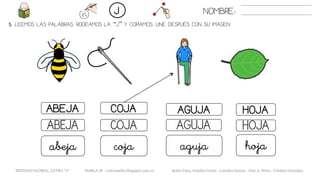 5. LEEMOS LAS PALABRAS. RODEAMOS LA “J” Y COPIAMOS. UNE DESPUÉS CON SU IMAGEN.
AGUJAABEJA COJA HOJA
AGUJAABEJA COJA HOJA
agujaabeja coja hoja
NOMBRE:J
METODO GLOBAL, LETRA “J“ HABLA-M cortes0alba.blogspot.com.es Belén Caro, Natalia Cortés , Lourdes García , José A. Mora , Cristina González
 