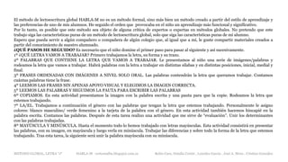 METODO GLOBAL, LETRA “J“ HABLA-M cortes0alba.blogspot.com.es Belén Caro, Natalia Cortés , Lourdes García , José A. Mora , Cristina González
El método de lectoescritura global HABLA-M no es un método formal, sino más bien un método creado a partir del estilo de aprendizaje y
las preferencias de uno de mis alumnos. He seguido el orden que provocaba en el niño un aprendizaje más funcional y significativo.
Por lo tanto, es posible que este método sea objeto de alguna crítica de expertos o expertas en métodos globales. No pretendo que este
trabajo siga las características puras de un método de lectoescritura global, solo que siga las características puras de mi alumno.
Espero que pueda servir a algún compañero o compañera de algún colegio que, al igual que a mí, le guste compartir materiales creados a
partir del conocimiento de nuestro alumnado.
¿QUÉ PASOS HE SEGUIDO? Es necesario que el niño domine el primer paso para pasar al siguiente y así sucesivamente.
1º ¿QUÉ LETRA VAMOS A TRABAJAR? Primero trabajamos la letra, su forma y su trazo.
2º PALABRAS QUE CONTIENE LA LETRA QUE VAMOS A TRABAJAR. Le presentamos al niño una serie de imágenes/palabras y
rodeamos la letra que vamos a trabajar. Habrá palabras con la letra a trabajar en distintas sílabas y en distintas posiciones, inicial, medial y
final.
3º FRASES ORDENADAS CON IMÁGENES A NIVEL SOLO ORAL. Las palabras contendrán la letra que queramos trabajar. Contamos
cuántas palabras tiene la frase.
4º LEEMOS LAS FRASES SIN APENAS APOYO VISUAL Y ELEGIMOS LA IMAGEN CORRECTA.
5º LEEMOS LAS PALABRAS Y SEGUIMOS LA PAUTA PARA ESCRIBIR LAS PALABRAS
6º COPIAMOS. En esta actividad presentamos la imagen con la palabra escrita y una pauta para que la copie. Rodeamos la letra que
estemos trabajando.
7º LA/EL. Trabajamos a continuación el género con las palabras que tengan la letra que estemos trabajando. Personalmente le asigno
colores: blanco masculino/ verde femenino a la tarjeta de la palabra con el género. En esta actividad también hacemos hincapié en la
palabra escrita. Contamos las palabras. Después de esta tarea realizo una actividad que me sirve de “evaluación”. Unir los determinantes
con las palabras trabajadas.
8º MAYÚSCULA Y MINÚSCULA. Hasta el momento todo lo hemos trabajado con letras mayúsculas. Esta actividad consistirá en presentar
las palabras, con su imagen, en mayúscula y luego verla en minúscula. Trabajar las diferencias y sobre todo la forma de la letra que estemos
trabajando. Tras esta tarea, la siguiente será unir la palabra mayúscula con su minúscula.
 
