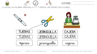 5. LEEMOS LAS PALABRAS. RODEAMOS LA “J” Y COPIAMOS. UNE DESPUÉS CON SU IMAGEN..
TIJERAS JERINGUILLA
JERINGUILLATIJERAS CAJERA
jeringuillatijeras cajera
NOMBRE:J
CAJERA
METODO GLOBAL, LETRA “J“ HABLA-M cortes0alba.blogspot.com.es Belén Caro, Natalia Cortés , Lourdes García , José A. Mora , Cristina González
 