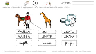 5. LEEMOS LAS PALABRAS. RODEAMOS LA “J” Y COPIAMOS. UNE DESPUÉS CON SU IMAGEN..
VAJILLA JINETE
JINETEVAJILLA JIRAFA
jinetevajilla jirafa
NOMBRE:J
JIRAFA
METODO GLOBAL, LETRA “J“ HABLA-M cortes0alba.blogspot.com.es Belén Caro, Natalia Cortés , Lourdes García , José A. Mora , Cristina González
 