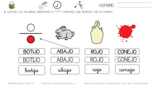 5. LEEMOS LAS PALABRAS. RODEAMOS LA “J” Y COPIAMOS. UNE DESPUÉS CON SU IMAGEN..
BOTIJO ABAJO
ABAJOBOTIJO CONEJO
abajobotijo conejo
NOMBRE:J
CONEJO
METODO GLOBAL, LETRA “J“ HABLA-M cortes0alba.blogspot.com.es Belén Caro, Natalia Cortés , Lourdes García , José A. Mora , Cristina González
ROJO
ROJO
rojo
 