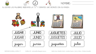 5. LEEMOS LAS PALABRAS. RODEAMOS LA “J” Y COPIAMOS. UNE DESPUÉS CON SU IMAGEN.
JUGUETESJUGAR JUNIO JULIO
JUGUETESJUGAR JUNIO JULIO
juguetesjugar junio julio
NOMBRE:J
METODO GLOBAL, LETRA “J“ HABLA-M cortes0alba.blogspot.com.es Belén Caro, Natalia Cortés , Lourdes García , José A. Mora , Cristina González
 