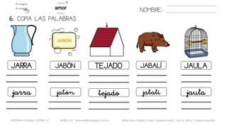 6. COPIA LAS PALABRAS.
NOMBRE:
JARRA JABÓN TEJADO JABALÍ JAULA
jarra jabón tejado jabalí jaula
METODO GLOBAL, LETRA “J“ HABLA-M cortes0alba.blogspot.com.es Belén Caro, Natalia Cortés , Lourdes García , José A. Mora , Cristina González
 