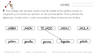 8. Para trabajar esta actividad recorta antes los carteles de las palabras escritas en
mayúscula y minúscula que aparecen en las primeras fichas. Mirad y estudiar las
diferencias. Unirlas antes a nivel manipulativo. Ahora lo haremos con el lápiz.
NOMBRE:
METODO GLOBAL, LETRA “J“ HABLA-M cortes0alba.blogspot.com.es Belén Caro, Natalia Cortés , Lourdes García , José A. Mora , Cristina González
JARRA JABÓN TEJADO JABALÍ JAULA
jarrajabón tejado jabalíjaula
 