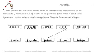 NOMBRE:
8. Para trabajar esta actividad recorta antes los carteles de las palabras escritas en
mayúscula y minúscula que aparecen en las primeras fichas. Mirad y estudiar las
diferencias. Unirlas antes a nivel manipulativo. Ahora lo haremos con el lápiz.
METODO GLOBAL, LETRA “J“ HABLA-M cortes0alba.blogspot.com.es Belén Caro, Natalia Cortés , Lourdes García, José A. Mora , Cristina González
BOTIJO
botijo
JUGUETE JUGAR JUNIO JULIO
juguete jugarjuliojunio
 