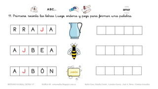 11. Primero, recorta las letras. Luego, ordena y pega para formar una palabra.
R R A J A
A J B E A
METODO GLOBAL, LETRA “J“ HABLA-M cortes0alba.blogspot.com.es Belén Caro, Natalia Cortés , Lourdes García , José A. Mora , Cristina González
A J B Ó N
 