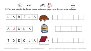 11. Primero, recorta las letras. Luego, ordena y pega para formar una palabra.
L A B Í J A
A J U L A
METODO GLOBAL, LETRA “J“ HABLA-M cortes0alba.blogspot.com.es Belén Caro, Natalia Cortés , Lourdes García , José A. Mora , Cristina González
T D E O J A
 