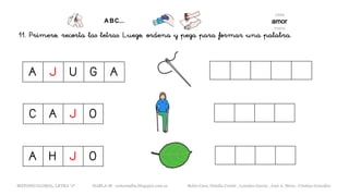 11. Primero, recorta las letras. Luego, ordena y pega para formar una palabra.
METODO GLOBAL, LETRA “J“ HABLA-M cortes0alba.blogspot.com.es Belén Caro, Natalia Cortés , Lourdes García , José A. Mora , Cristina González
A H J O
C A J O
A J U G A
 