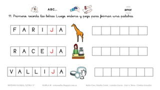 11. Primero, recorta las letras. Luego, ordena y pega para formar una palabra.
F A R I J A
METODO GLOBAL, LETRA “J“ HABLA-M cortes0alba.blogspot.com.es Belén Caro, Natalia Cortés , Lourdes García , José A. Mora , Cristina González
V A L L I J A
R A C E J A
 