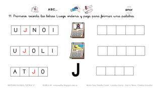 11. Primero, recorta las letras. Luego, ordena y pega para formar una palabra.
U J O L I
METODO GLOBAL, LETRA “J“ HABLA-M cortes0alba.blogspot.com.es Belén Caro, Natalia Cortés , Lourdes García , José A. Mora , Cristina González
U J N O I
A T J O
 