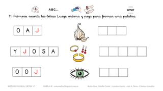 11. Primero, recorta las letras. Luego, ordena y pega para formar una palabra.
Y J O S A
METODO GLOBAL, LETRA “J“ HABLA-M cortes0alba.blogspot.com.es Belén Caro, Natalia Cortés , Lourdes García , José A. Mora , Cristina González
O O J
O A J
 