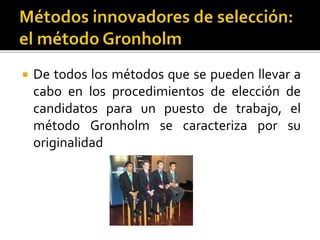  De todos los métodos que se pueden llevar a
cabo en los procedimientos de elección de
candidatos para un puesto de trabajo, el
método Gronholm se caracteriza por su
originalidad
 